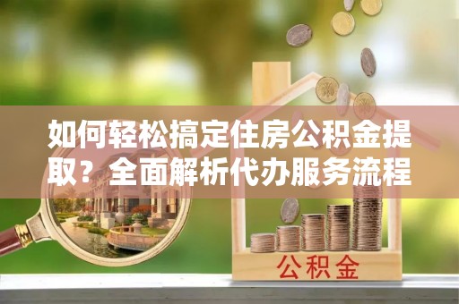 婺城如何轻松搞定住房公积金提取？全面解析代办服务流程与优势